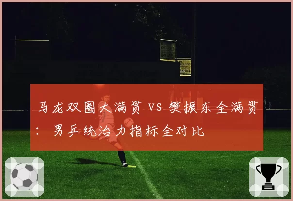 马龙双圈大满贯 vs 樊振东全满贯：男乒统治力指标全对比
