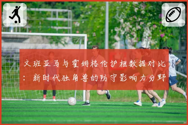 文班亚马与霍姆格伦护框数据对比:新时代独角兽的防守影响力分野