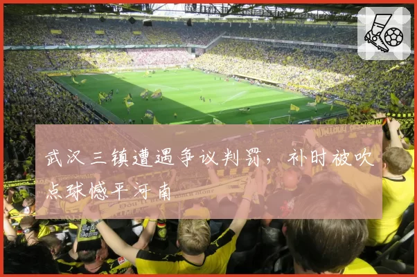 武汉三镇遭遇争议判罚,补时被吹点球憾平河南