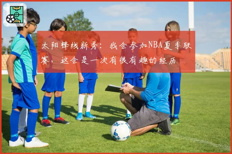 太阳锋线新秀：我会参加NBA夏季联赛，这会是一次有很有趣的经历