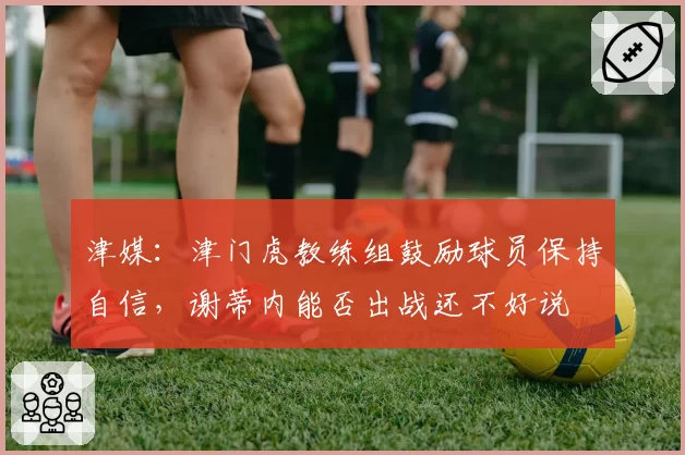 津媒：津门虎教练组鼓励球员保持自信，谢蒂内能否出战还不好说