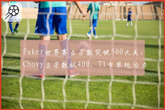 Faker世界赛击杀数突破500大关，Chovy击杀数仅400，T1中单统治力再创新高