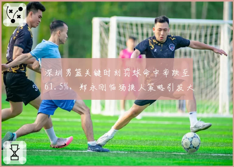 深圳男篮关键时刻罚球命中率跌至61.5%,郑永刚临场换人策略引发大规模讨论