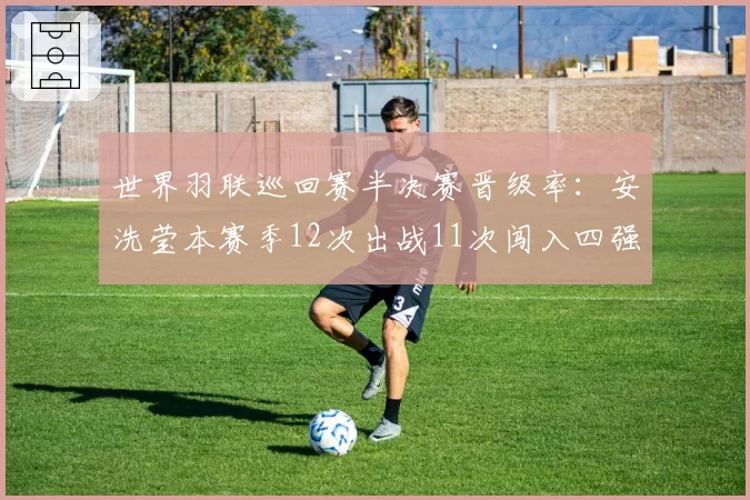 世界羽联巡回赛半决赛晋级率:安洗莹本赛季12次出战11次闯入四强