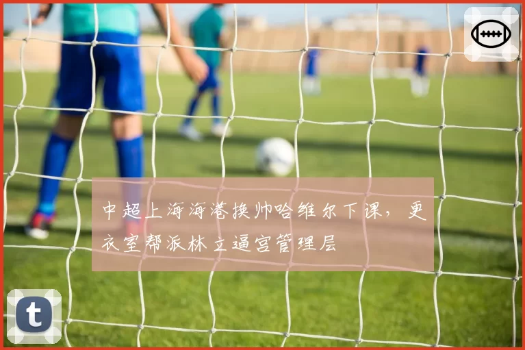 中超上海海港换帅哈维尔下课，更衣室帮派林立逼宫管理层