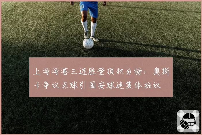 上海海港三连胜登顶积分榜，奥斯卡争议点球引国安球迷集体抗议
