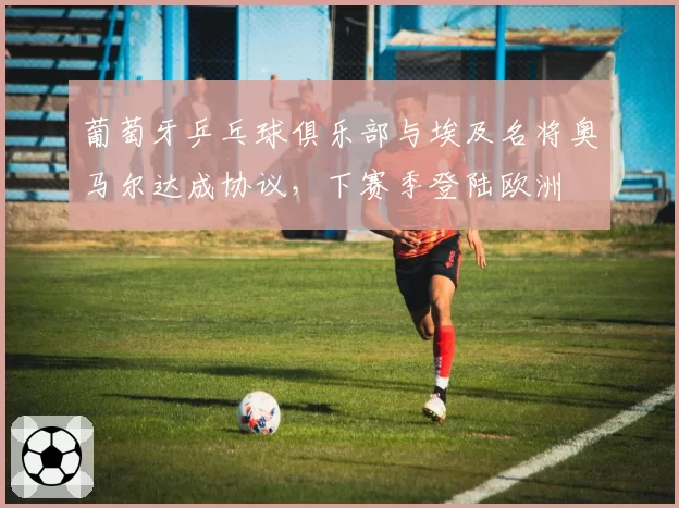 葡萄牙乒乓球俱乐部与埃及名将奥马尔达成协议,下赛季登陆欧洲