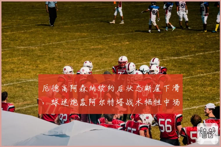 厄德高阿森纳续约后状态断崖下滑,球迷炮轰阿尔特塔战术牺牲中场核心