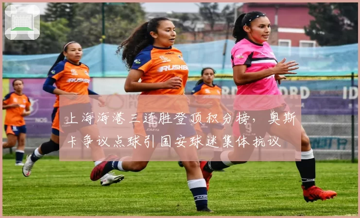 上海海港三连胜登顶积分榜，奥斯卡争议点球引国安球迷集体抗议