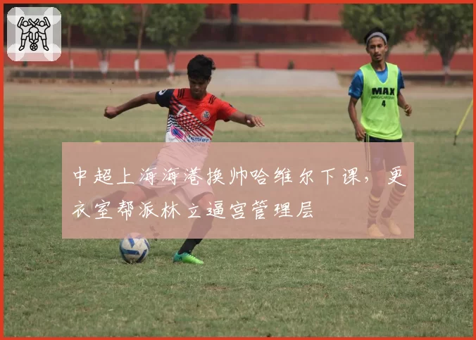 中超上海海港换帅哈维尔下课，更衣室帮派林立逼宫管理层