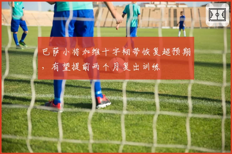 巴萨小将加维十字韧带恢复超预期,有望提前两个月复出训练