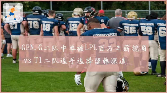 GEN.G二队中单被LPL百万年薪挖角 vs T1二队选手选择留韩深造