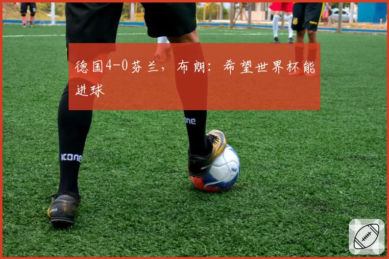 德国4-0芬兰，布朗：希望世界杯能进球