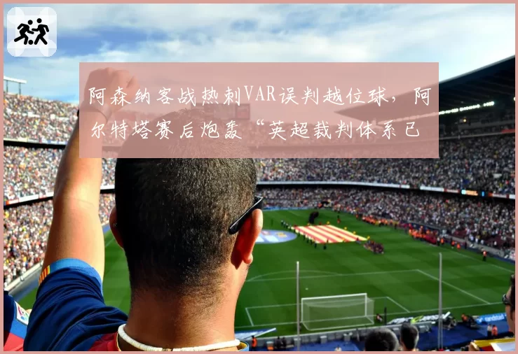 阿森纳客战热刺VAR误判越位球，阿尔特塔赛后炮轰“英超裁判体系已烂透”