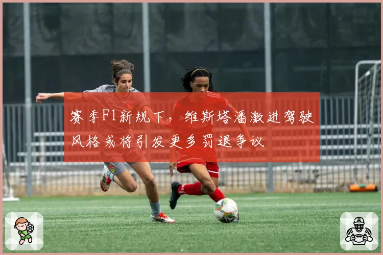 赛季F1新规下，维斯塔潘激进驾驶风格或将引发更多罚退争议