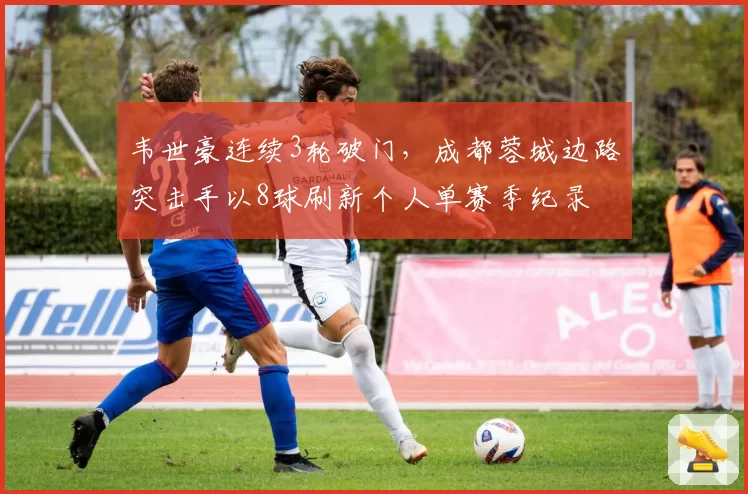 韦世豪连续3轮破门，成都蓉城边路突击手以8球刷新个人单赛季纪录