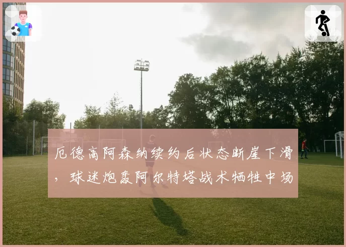 厄德高阿森纳续约后状态断崖下滑,球迷炮轰阿尔特塔战术牺牲中场核心