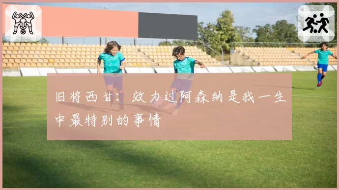 旧将西甘：效力过阿森纳是我一生中最特别的事情