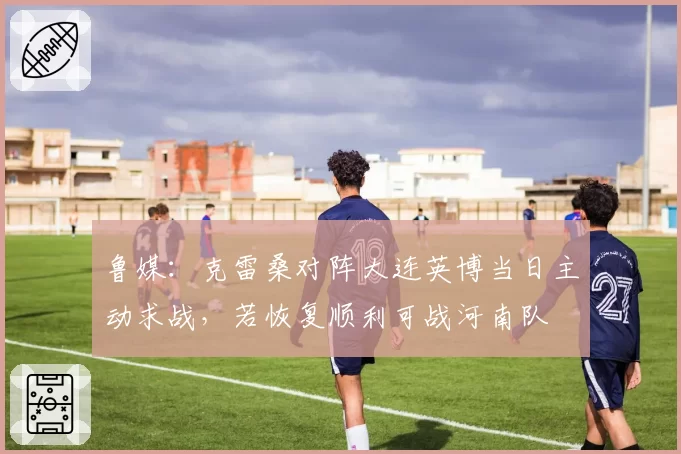 鲁媒：克雷桑对阵大连英博当日主动求战，若恢复顺利可战河南队