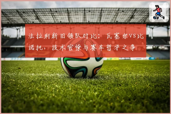 法拉利新旧领队对比：瓦塞尔vs比诺托，技术官僚与赛车哲学之争