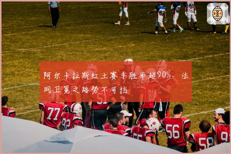 阿尔卡拉斯红土赛季胜率超90%，法网卫冕之路势不可挡