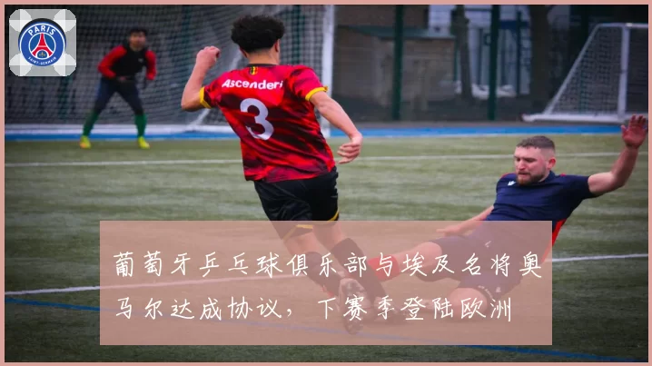 葡萄牙乒乓球俱乐部与埃及名将奥马尔达成协议,下赛季登陆欧洲