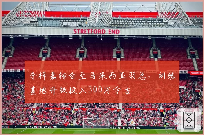 李梓嘉转会至马来西亚羽总，训练基地升级投入300万令吉