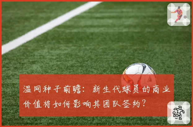 温网种子前瞻：新生代球员的商业价值将如何影响其团队签约？