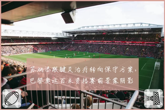 苏炳添跟腱炎治疗转向保守方案，巴黎奥运百米资格赛前景蒙阴影