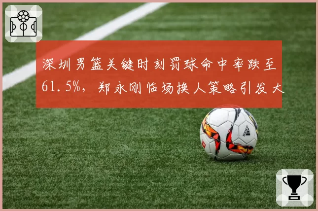 深圳男篮关键时刻罚球命中率跌至61.5%,郑永刚临场换人策略引发大规模讨论
