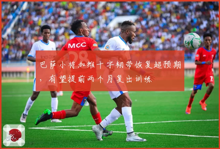 巴萨小将加维十字韧带恢复超预期,有望提前两个月复出训练