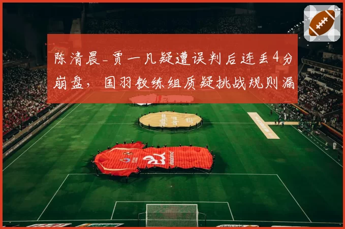 陈清晨_贾一凡疑遭误判后连丢4分崩盘，国羽教练组质疑挑战规则漏洞如何堵？