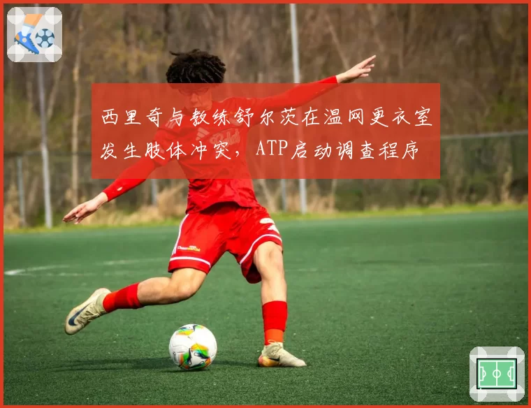 西里奇与教练舒尔茨在温网更衣室发生肢体冲突,ATP启动调查程序