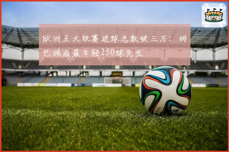 欧洲五大联赛进球总数破三万:姆巴佩成最年轻250球先生