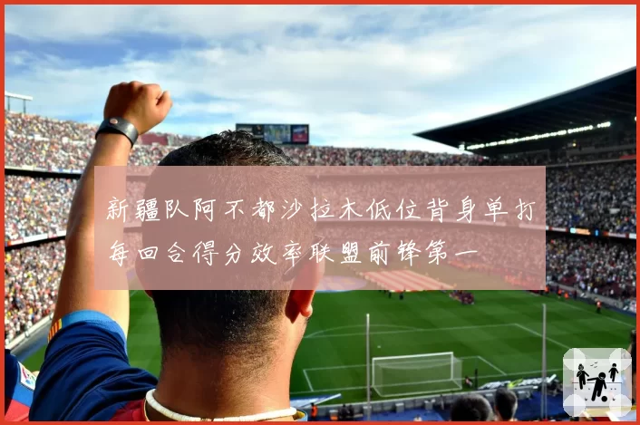 新疆队阿不都沙拉木低位背身单打每回合得分效率联盟前锋第一