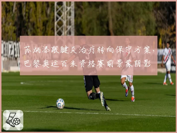 苏炳添跟腱炎治疗转向保守方案，巴黎奥运百米资格赛前景蒙阴影