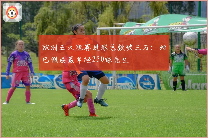 欧洲五大联赛进球总数破三万:姆巴佩成最年轻250球先生