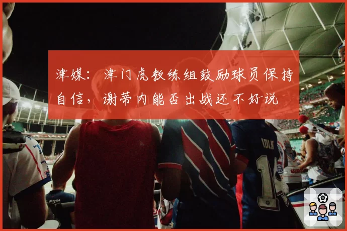 津媒：津门虎教练组鼓励球员保持自信，谢蒂内能否出战还不好说