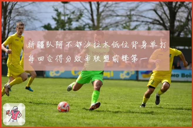 新疆队阿不都沙拉木低位背身单打每回合得分效率联盟前锋第一