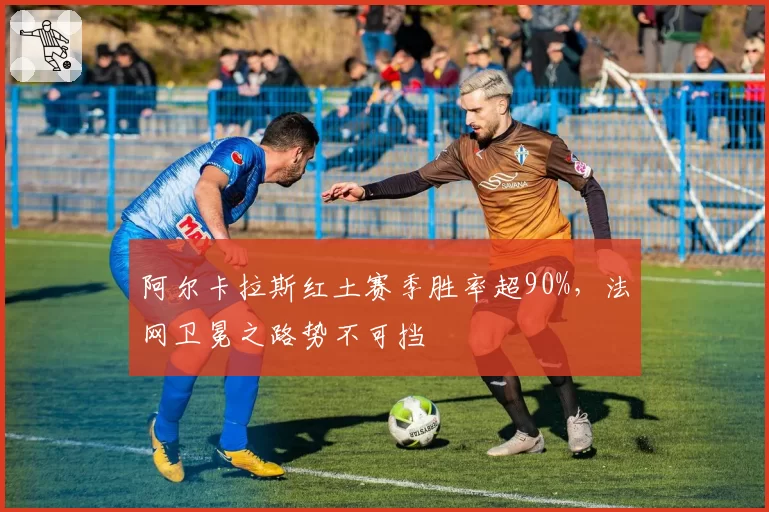 阿尔卡拉斯红土赛季胜率超90%，法网卫冕之路势不可挡