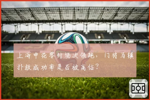上海申花零封场次领跑，门将马镇扑救成功率是否被高估？