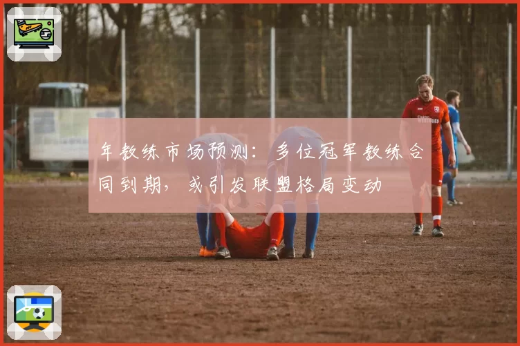 年教练市场预测：多位冠军教练合同到期，或引发联盟格局变动
