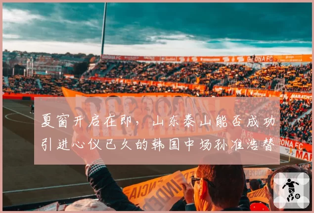 夏窗开启在即，山东泰山能否成功引进心仪已久的韩国中场孙准浩替代者？