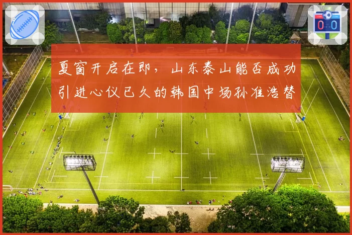 夏窗开启在即，山东泰山能否成功引进心仪已久的韩国中场孙准浩替代者？