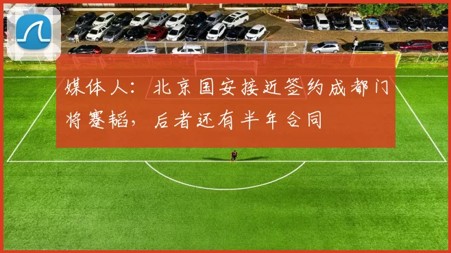 媒体人：北京国安接近签约成都门将蹇韬，后者还有半年合同
