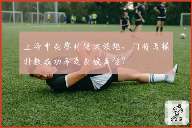 上海申花零封场次领跑,门将马镇扑救成功率是否被高估?
