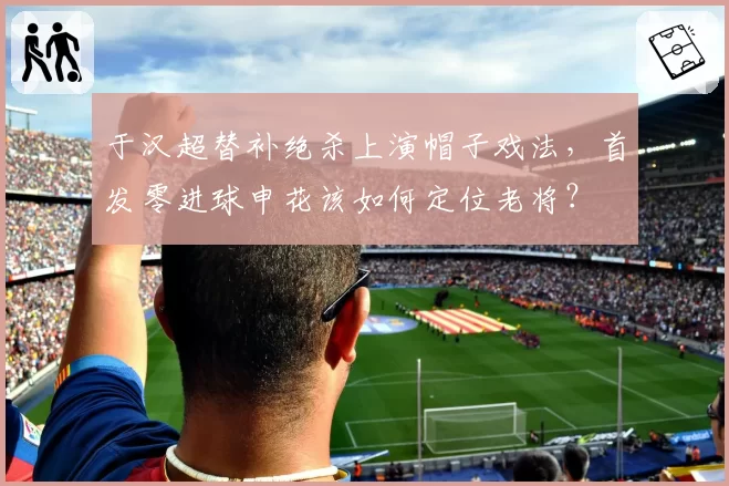 于汉超替补绝杀上演帽子戏法,首发零进球申花该如何定位老将?