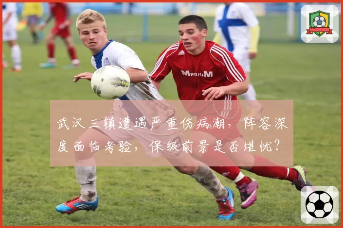 武汉三镇遭遇严重伤病潮，阵容深度面临考验，保级前景是否堪忧？