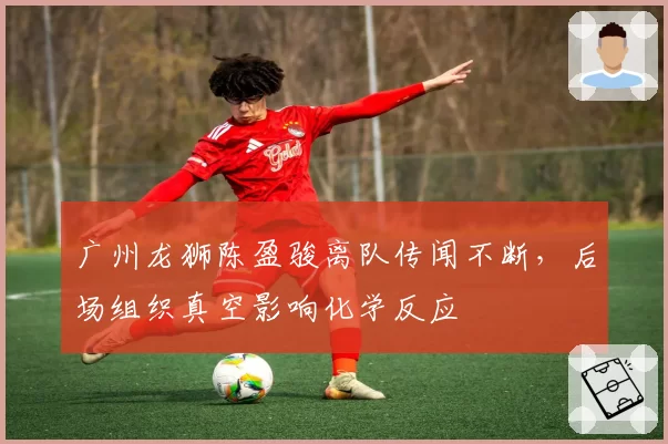 广州龙狮陈盈骏离队传闻不断，后场组织真空影响化学反应