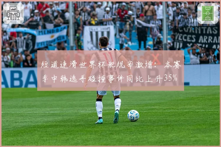 短道速滑世界杯犯规率激增：本赛季中韩选手碰撞事件同比上升35%